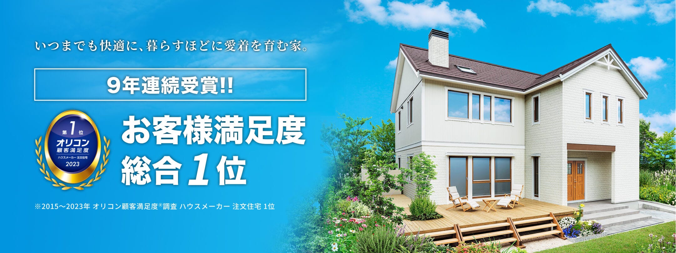 この度2022年 オリコン顧客満足度®調査 ハウスメーカー 注文住宅部門において、9年連続で総合第1位の評価をいただきました。
お住まいいただいているオーナー様からは「実際に住んでみて、気密、断熱性能は説明されたとおりに発揮している。デザインが良く自慢の家です。」「気密性が高く、夏は涼しく、冬でも結露もできず快適。」といった嬉しいお声をいただいております。
100年住宅を目指し、3世代にわたって愛され、快適にお住まいいただける住宅をご提案いたします。
